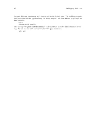 10 Debugging with gdb
Success! The new quotes now work just as well as the default ones. The problem seems to
have been just the two typos defining the wrong lengths. We allow m4 exit by giving it an
EOF as input:
Ctrl-d
Program exited normally.
The message ‘Program exited normally.’ is from gdb; it indicates m4 has finished execut-
ing. We can end our gdb session with the gdb quit command.
(gdb) quit
 