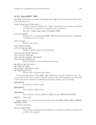 Chapter 21: Configuration-Specific Information 235
21.3.6 OpenRISC 1000
See OR1k Architecture document (www.opencores.org) for more information about plat-
form and commands.
target jtag jtag://host:port
Connects to remote JTAG server. JTAG remote server can be either an or1ksim
or JTAG server, connected via parallel port to the board.
Example: target jtag jtag://localhost:9999
or1ksim command
If connected to or1ksim OpenRISC 1000 Architectural Simulator, proprietary
commands can be executed.
info or1k spr
Displays spr groups.
info or1k spr group
info or1k spr groupno
Displays register names in selected group.
info or1k spr group register
info or1k spr register
info or1k spr groupno registerno
info or1k spr registerno
Shows information about specified spr register.
spr group register value
spr register value
spr groupno registerno value
spr registerno value
Writes value to specified spr register.
Some implementations of OpenRISC 1000 Architecture also have hardware trace. It is
very similar to gdb trace, except it does not interfere with normal program execution and
is thus much faster. Hardware breakpoints/watchpoint triggers can be set using:
$LEA/$LDATA
Load effective address/data
$SEA/$SDATA
Store effective address/data
$AEA/$ADATA
Access effective address ($SEA or $LEA) or data ($SDATA/$LDATA)
$FETCH Fetch data
When triggered, it can capture low level data, like: PC, LSEA, LDATA, SDATA, READSPR,
WRITESPR, INSTR.
htrace commands:
hwatch conditional
Set hardware watchpoint on combination of Load/Store Effective Address(es)
or Data. For example:
 