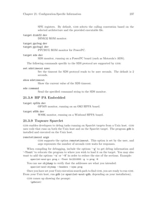 Chapter 21: Configuration-Specific Information 237
SPE registers. By default, gdb selects the calling convention based on the
selected architecture and the provided executable file.
target dink32 dev
DINK32 ROM monitor.
target ppcbug dev
target ppcbug1 dev
PPCBUG ROM monitor for PowerPC.
target sds dev
SDS monitor, running on a PowerPC board (such as Motorola’s ADS).
The following commands specific to the SDS protocol are supported by gdb:
set sdstimeout nsec
Set the timeout for SDS protocol reads to be nsec seconds. The default is 2
seconds.
show sdstimeout
Show the current value of the SDS timeout.
sds command
Send the specified command string to the SDS monitor.
21.3.8 HP PA Embedded
target op50n dev
OP50N monitor, running on an OKI HPPA board.
target w89k dev
W89K monitor, running on a Winbond HPPA board.
21.3.9 Tsqware Sparclet
gdb enables developers to debug tasks running on Sparclet targets from a Unix host. gdb
uses code that runs on both the Unix host and on the Sparclet target. The program gdb is
installed and executed on the Unix host.
remotetimeout args
gdb supports the option remotetimeout. This option is set by the user, and
args represents the number of seconds gdb waits for responses.
When compiling for debugging, include the options ‘-g’ to get debug information and
‘-Ttext’ to relocate the program to where you wish to load it on the target. You may also
want to add the options ‘-n’ or ‘-N’ in order to reduce the size of the sections. Example:
sparclet-aout-gcc prog.c -Ttext 0x12010000 -g -o prog -N
You can use objdump to verify that the addresses are what you intended:
sparclet-aout-objdump --headers --syms prog
Once you have set your Unix execution search path to find gdb, you are ready to run gdb.
From your Unix host, run gdb (or sparclet-aout-gdb, depending on your installation).
gdb comes up showing the prompt:
(gdbslet)
 
