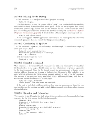 238 Debugging with gdb
21.3.9.1 Setting File to Debug
The gdb command file lets you choose with program to debug.
(gdbslet) file prog
gdb then attempts to read the symbol table of ‘prog’. gdb locates the file by searching
the directories listed in the command search path. If the file was compiled with debug
information (option ‘-g’), source files will be searched as well. gdb locates the source
files by searching the directories listed in the directory search path (see Section 4.4 [Your
Program’s Environment], page 29). If it fails to find a file, it displays a message such as:
prog: No such file or directory.
When this happens, add the appropriate directories to the search paths with the gdb
commands path and dir, and execute the target command again.
21.3.9.2 Connecting to Sparclet
The gdb command target lets you connect to a Sparclet target. To connect to a target on
serial port “ttya”, type:
(gdbslet) target sparclet /dev/ttya
Remote target sparclet connected to /dev/ttya
main () at ../prog.c:3
gdb displays messages like these:
Connected to ttya.
21.3.9.3 Sparclet Download
Once connected to the Sparclet target, you can use the gdb load command to download the
file from the host to the target. The file name and load offset should be given as arguments
to the load command. Since the file format is aout, the program must be loaded to the
starting address. You can use objdump to find out what this value is. The load offset is an
offset which is added to the VMA (virtual memory address) of each of the file’s sections.
For instance, if the program ‘prog’ was linked to text address 0x1201000, with data at
0x12010160 and bss at 0x12010170, in gdb, type:
(gdbslet) load prog 0x12010000
Loading section .text, size 0xdb0 vma 0x12010000
If the code is loaded at a different address then what the program was linked to, you
may need to use the section and add-symbol-file commands to tell gdb where to map
the symbol table.
21.3.9.4 Running and Debugging
You can now begin debugging the task using gdb’s execution control commands, b, step,
run, etc. See the gdb manual for the list of commands.
(gdbslet) b main
Breakpoint 1 at 0x12010000: file prog.c, line 3.
(gdbslet) run
Starting program: prog
Breakpoint 1, main (argc=1, argv=0xeffff21c) at prog.c:3
3 char *symarg = 0;
(gdbslet) step
4 char *execarg = "hello!";
(gdbslet)
 