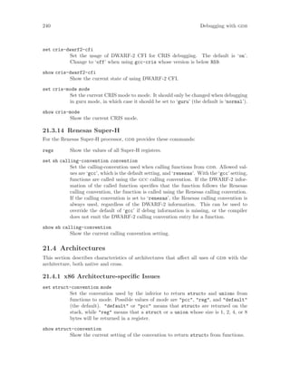 240 Debugging with gdb
set cris-dwarf2-cfi
Set the usage of DWARF-2 CFI for CRIS debugging. The default is ‘on’.
Change to ‘off’ when using gcc-cris whose version is below R59.
show cris-dwarf2-cfi
Show the current state of using DWARF-2 CFI.
set cris-mode mode
Set the current CRIS mode to mode. It should only be changed when debugging
in guru mode, in which case it should be set to ‘guru’ (the default is ‘normal’).
show cris-mode
Show the current CRIS mode.
21.3.14 Renesas Super-H
For the Renesas Super-H processor, gdb provides these commands:
regs Show the values of all Super-H registers.
set sh calling-convention convention
Set the calling-convention used when calling functions from gdb. Allowed val-
ues are ‘gcc’, which is the default setting, and ‘renesas’. With the ‘gcc’ setting,
functions are called using the gcc calling convention. If the DWARF-2 infor-
mation of the called function specifies that the function follows the Renesas
calling convention, the function is called using the Renesas calling convention.
If the calling convention is set to ‘renesas’, the Renesas calling convention is
always used, regardless of the DWARF-2 information. This can be used to
override the default of ‘gcc’ if debug information is missing, or the compiler
does not emit the DWARF-2 calling convention entry for a function.
show sh calling-convention
Show the current calling convention setting.
21.4 Architectures
This section describes characteristics of architectures that affect all uses of gdb with the
architecture, both native and cross.
21.4.1 x86 Architecture-specific Issues
set struct-convention mode
Set the convention used by the inferior to return structs and unions from
functions to mode. Possible values of mode are "pcc", "reg", and "default"
(the default). "default" or "pcc" means that structs are returned on the
stack, while "reg" means that a struct or a union whose size is 1, 2, 4, or 8
bytes will be returned in a register.
show struct-convention
Show the current setting of the convention to return structs from functions.
 