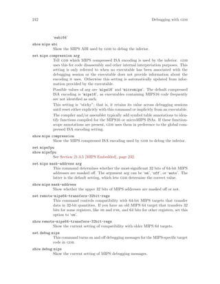 242 Debugging with gdb
‘eabi64’
show mips abi
Show the MIPS ABI used by gdb to debug the inferior.
set mips compression arg
Tell gdb which MIPS compressed ISA encoding is used by the inferior. gdb
uses this for code disassembly and other internal interpretation purposes. This
setting is only referred to when no executable has been associated with the
debugging session or the executable does not provide information about the
encoding it uses. Otherwise this setting is automatically updated from infor-
mation provided by the executable.
Possible values of arg are ‘mips16’ and ‘micromips’. The default compressed
ISA encoding is ‘mips16’, as executables containing MIPS16 code frequently
are not identified as such.
This setting is “sticky”; that is, it retains its value across debugging sessions
until reset either explicitly with this command or implicitly from an executable.
The compiler and/or assembler typically add symbol table annotations to iden-
tify functions compiled for the MIPS16 or microMIPS ISAs. If these function-
scope annotations are present, gdb uses them in preference to the global com-
pressed ISA encoding setting.
show mips compression
Show the MIPS compressed ISA encoding used by gdb to debug the inferior.
set mipsfpu
show mipsfpu
See Section 21.3.5 [MIPS Embedded], page 232.
set mips mask-address arg
This command determines whether the most-significant 32 bits of 64-bit MIPS
addresses are masked off. The argument arg can be ‘on’, ‘off’, or ‘auto’. The
latter is the default setting, which lets gdb determine the correct value.
show mips mask-address
Show whether the upper 32 bits of MIPS addresses are masked off or not.
set remote-mips64-transfers-32bit-regs
This command controls compatibility with 64-bit MIPS targets that transfer
data in 32-bit quantities. If you have an old MIPS 64 target that transfers 32
bits for some registers, like sr and fsr, and 64 bits for other registers, set this
option to ‘on’.
show remote-mips64-transfers-32bit-regs
Show the current setting of compatibility with older MIPS 64 targets.
set debug mips
This command turns on and off debugging messages for the MIPS-specific target
code in gdb.
show debug mips
Show the current setting of MIPS debugging messages.
 