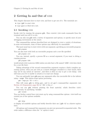 Chapter 2: Getting In and Out of gdb 11
2 Getting In and Out of gdb
This chapter discusses how to start gdb, and how to get out of it. The essentials are:
• type ‘gdb’ to start gdb.
• type quit or Ctrl-d to exit.
2.1 Invoking gdb
Invoke gdb by running the program gdb. Once started, gdb reads commands from the
terminal until you tell it to exit.
You can also run gdb with a variety of arguments and options, to specify more of your
debugging environment at the outset.
The command-line options described here are designed to cover a variety of situations;
in some environments, some of these options may effectively be unavailable.
The most usual way to start gdb is with one argument, specifying an executable program:
gdb program
You can also start with both an executable program and a core file specified:
gdb program core
You can, instead, specify a process ID as a second argument, if you want to debug a
running process:
gdb program 1234
would attach gdb to process 1234 (unless you also have a file named ‘1234’; gdb does check
for a core file first).
Taking advantage of the second command-line argument requires a fairly complete op-
erating system; when you use gdb as a remote debugger attached to a bare board, there
may not be any notion of “process”, and there is often no way to get a core dump. gdb
will warn you if it is unable to attach or to read core dumps.
You can optionally have gdb pass any arguments after the executable file to the inferior
using --args. This option stops option processing.
gdb --args gcc -O2 -c foo.c
This will cause gdb to debug gcc, and to set gcc’s command-line arguments (see
Section 4.3 [Arguments], page 28) to ‘-O2 -c foo.c’.
You can run gdb without printing the front material, which describes gdb’s
non-warranty, by specifying -silent:
gdb -silent
You can further control how gdb starts up by using command-line options. gdb itself can
remind you of the options available.
Type
gdb -help
to display all available options and briefly describe their use (‘gdb -h’ is a shorter equiva-
lent).
All options and command line arguments you give are processed in sequential order. The
order makes a difference when the ‘-x’ option is used.
 