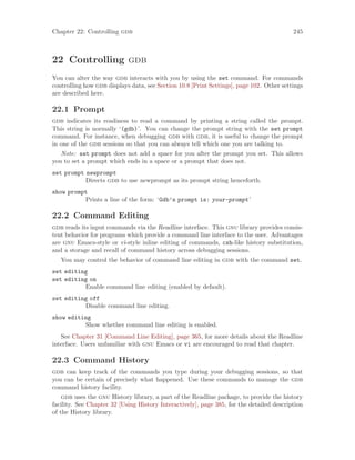 Chapter 22: Controlling gdb 245
22 Controlling gdb
You can alter the way gdb interacts with you by using the set command. For commands
controlling how gdb displays data, see Section 10.8 [Print Settings], page 102. Other settings
are described here.
22.1 Prompt
gdb indicates its readiness to read a command by printing a string called the prompt.
This string is normally ‘(gdb)’. You can change the prompt string with the set prompt
command. For instance, when debugging gdb with gdb, it is useful to change the prompt
in one of the gdb sessions so that you can always tell which one you are talking to.
Note: set prompt does not add a space for you after the prompt you set. This allows
you to set a prompt which ends in a space or a prompt that does not.
set prompt newprompt
Directs gdb to use newprompt as its prompt string henceforth.
show prompt
Prints a line of the form: ‘Gdb’s prompt is: your-prompt’
22.2 Command Editing
gdb reads its input commands via the Readline interface. This gnu library provides consis-
tent behavior for programs which provide a command line interface to the user. Advantages
are gnu Emacs-style or vi-style inline editing of commands, csh-like history substitution,
and a storage and recall of command history across debugging sessions.
You may control the behavior of command line editing in gdb with the command set.
set editing
set editing on
Enable command line editing (enabled by default).
set editing off
Disable command line editing.
show editing
Show whether command line editing is enabled.
See Chapter 31 [Command Line Editing], page 365, for more details about the Readline
interface. Users unfamiliar with gnu Emacs or vi are encouraged to read that chapter.
22.3 Command History
gdb can keep track of the commands you type during your debugging sessions, so that
you can be certain of precisely what happened. Use these commands to manage the gdb
command history facility.
gdb uses the gnu History library, a part of the Readline package, to provide the history
facility. See Chapter 32 [Using History Interactively], page 385, for the detailed description
of the History library.
 