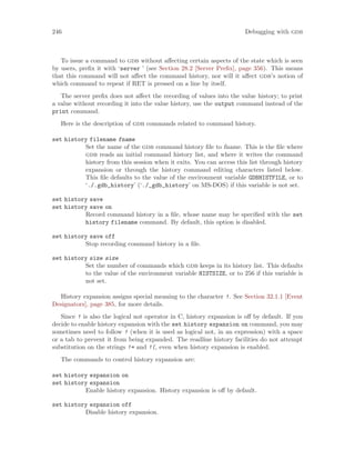 246 Debugging with gdb
To issue a command to gdb without affecting certain aspects of the state which is seen
by users, prefix it with ‘server ’ (see Section 28.2 [Server Prefix], page 356). This means
that this command will not affect the command history, nor will it affect gdb’s notion of
which command to repeat if RET is pressed on a line by itself.
The server prefix does not affect the recording of values into the value history; to print
a value without recording it into the value history, use the output command instead of the
print command.
Here is the description of gdb commands related to command history.
set history filename fname
Set the name of the gdb command history file to fname. This is the file where
gdb reads an initial command history list, and where it writes the command
history from this session when it exits. You can access this list through history
expansion or through the history command editing characters listed below.
This file defaults to the value of the environment variable GDBHISTFILE, or to
‘./.gdb_history’ (‘./_gdb_history’ on MS-DOS) if this variable is not set.
set history save
set history save on
Record command history in a file, whose name may be specified with the set
history filename command. By default, this option is disabled.
set history save off
Stop recording command history in a file.
set history size size
Set the number of commands which gdb keeps in its history list. This defaults
to the value of the environment variable HISTSIZE, or to 256 if this variable is
not set.
History expansion assigns special meaning to the character !. See Section 32.1.1 [Event
Designators], page 385, for more details.
Since ! is also the logical not operator in C, history expansion is off by default. If you
decide to enable history expansion with the set history expansion on command, you may
sometimes need to follow ! (when it is used as logical not, in an expression) with a space
or a tab to prevent it from being expanded. The readline history facilities do not attempt
substitution on the strings != and !(, even when history expansion is enabled.
The commands to control history expansion are:
set history expansion on
set history expansion
Enable history expansion. History expansion is off by default.
set history expansion off
Disable history expansion.
 