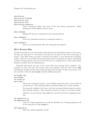Chapter 22: Controlling gdb 247
show history
show history filename
show history save
show history size
show history expansion
These commands display the state of the gdb history parameters. show
history by itself displays all four states.
show commands
Display the last ten commands in the command history.
show commands n
Print ten commands centered on command number n.
show commands +
Print ten commands just after the commands last printed.
22.4 Screen Size
Certain commands to gdb may produce large amounts of information output to the screen.
To help you read all of it, gdb pauses and asks you for input at the end of each page of
output. Type RET when you want to continue the output, or q to discard the remaining
output. Also, the screen width setting determines when to wrap lines of output. Depending
on what is being printed, gdb tries to break the line at a readable place, rather than simply
letting it overflow onto the following line.
Normally gdb knows the size of the screen from the terminal driver software. For
example, on Unix gdb uses the termcap data base together with the value of the TERM
environment variable and the stty rows and stty cols settings. If this is not correct, you
can override it with the set height and set width commands:
set height lpp
show height
set width cpl
show width
These set commands specify a screen height of lpp lines and a screen width of
cpl characters. The associated show commands display the current settings.
If you specify a height of zero lines, gdb does not pause during output no matter
how long the output is. This is useful if output is to a file or to an editor buffer.
Likewise, you can specify ‘set width 0’ to prevent gdb from wrapping its out-
put.
set pagination on
set pagination off
Turn the output pagination on or off; the default is on. Turning pagination off
is the alternative to set height 0.
show pagination
Show the current pagination mode.
 