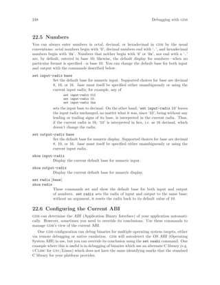 248 Debugging with gdb
22.5 Numbers
You can always enter numbers in octal, decimal, or hexadecimal in gdb by the usual
conventions: octal numbers begin with ‘0’, decimal numbers end with ‘.’, and hexadecimal
numbers begin with ‘0x’. Numbers that neither begin with ‘0’ or ‘0x’, nor end with a ‘.’
are, by default, entered in base 10; likewise, the default display for numbers—when no
particular format is specified—is base 10. You can change the default base for both input
and output with the commands described below.
set input-radix base
Set the default base for numeric input. Supported choices for base are decimal
8, 10, or 16. base must itself be specified either unambiguously or using the
current input radix; for example, any of
set input-radix 012
set input-radix 10.
set input-radix 0xa
sets the input base to decimal. On the other hand, ‘set input-radix 10’ leaves
the input radix unchanged, no matter what it was, since ‘10’, being without any
leading or trailing signs of its base, is interpreted in the current radix. Thus,
if the current radix is 16, ‘10’ is interpreted in hex, i.e. as 16 decimal, which
doesn’t change the radix.
set output-radix base
Set the default base for numeric display. Supported choices for base are decimal
8, 10, or 16. base must itself be specified either unambiguously or using the
current input radix.
show input-radix
Display the current default base for numeric input.
show output-radix
Display the current default base for numeric display.
set radix [base]
show radix
These commands set and show the default base for both input and output
of numbers. set radix sets the radix of input and output to the same base;
without an argument, it resets the radix back to its default value of 10.
22.6 Configuring the Current ABI
gdb can determine the ABI (Application Binary Interface) of your application automati-
cally. However, sometimes you need to override its conclusions. Use these commands to
manage gdb’s view of the current ABI.
One gdb configuration can debug binaries for multiple operating system targets, either
via remote debugging or native emulation. gdb will autodetect the OS ABI (Operating
System ABI) in use, but you can override its conclusion using the set osabi command. One
example where this is useful is in debugging of binaries which use an alternate C library (e.g.
uClibc for gnu/Linux) which does not have the same identifying marks that the standard
C library for your platform provides.
 