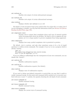 250 Debugging with gdb
set verbose on
Enables gdb output of certain informational messages.
set verbose off
Disables gdb output of certain informational messages.
show verbose
Displays whether set verbose is on or off.
By default, if gdb encounters bugs in the symbol table of an object file, it is silent; but if
you are debugging a compiler, you may find this information useful (see Section 18.3 [Errors
Reading Symbol Files], page 197).
set complaints limit
Permits gdb to output limit complaints about each type of unusual symbols
before becoming silent about the problem. Set limit to zero to suppress all com-
plaints; set it to a large number to prevent complaints from being suppressed.
show complaints
Displays how many symbol complaints gdb is permitted to produce.
By default, gdb is cautious, and asks what sometimes seems to be a lot of stupid
questions to confirm certain commands. For example, if you try to run a program which is
already running:
(gdb) run
The program being debugged has been started already.
Start it from the beginning? (y or n)
If you are willing to unflinchingly face the consequences of your own commands, you can
disable this “feature”:
set confirm off
Disables confirmation requests.
set confirm on
Enables confirmation requests (the default).
show confirm
Displays state of confirmation requests.
If you need to debug user-defined commands or sourced files you may find it useful to
enable command tracing. In this mode each command will be printed as it is executed, pre-
fixed with one or more ‘+’ symbols, the quantity denoting the call depth of each command.
set trace-commands on
Enable command tracing.
set trace-commands off
Disable command tracing.
show trace-commands
Display the current state of command tracing.
 