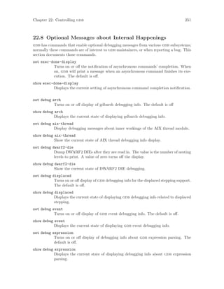 Chapter 22: Controlling gdb 251
22.8 Optional Messages about Internal Happenings
gdb has commands that enable optional debugging messages from various gdb subsystems;
normally these commands are of interest to gdb maintainers, or when reporting a bug. This
section documents those commands.
set exec-done-display
Turns on or off the notification of asynchronous commands’ completion. When
on, gdb will print a message when an asynchronous command finishes its exe-
cution. The default is off.
show exec-done-display
Displays the current setting of asynchronous command completion notification.
set debug arch
Turns on or off display of gdbarch debugging info. The default is off
show debug arch
Displays the current state of displaying gdbarch debugging info.
set debug aix-thread
Display debugging messages about inner workings of the AIX thread module.
show debug aix-thread
Show the current state of AIX thread debugging info display.
set debug dwarf2-die
Dump DWARF2 DIEs after they are read in. The value is the number of nesting
levels to print. A value of zero turns off the display.
show debug dwarf2-die
Show the current state of DWARF2 DIE debugging.
set debug displaced
Turns on or off display of gdb debugging info for the displaced stepping support.
The default is off.
show debug displaced
Displays the current state of displaying gdb debugging info related to displaced
stepping.
set debug event
Turns on or off display of gdb event debugging info. The default is off.
show debug event
Displays the current state of displaying gdb event debugging info.
set debug expression
Turns on or off display of debugging info about gdb expression parsing. The
default is off.
show debug expression
Displays the current state of displaying debugging info about gdb expression
parsing.
 
