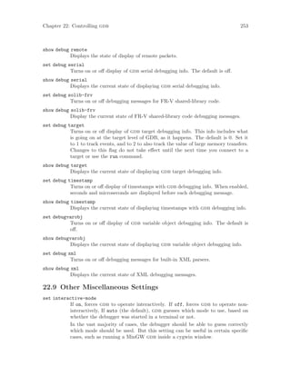 Chapter 22: Controlling gdb 253
show debug remote
Displays the state of display of remote packets.
set debug serial
Turns on or off display of gdb serial debugging info. The default is off.
show debug serial
Displays the current state of displaying gdb serial debugging info.
set debug solib-frv
Turns on or off debugging messages for FR-V shared-library code.
show debug solib-frv
Display the current state of FR-V shared-library code debugging messages.
set debug target
Turns on or off display of gdb target debugging info. This info includes what
is going on at the target level of GDB, as it happens. The default is 0. Set it
to 1 to track events, and to 2 to also track the value of large memory transfers.
Changes to this flag do not take effect until the next time you connect to a
target or use the run command.
show debug target
Displays the current state of displaying gdb target debugging info.
set debug timestamp
Turns on or off display of timestamps with gdb debugging info. When enabled,
seconds and microseconds are displayed before each debugging message.
show debug timestamp
Displays the current state of displaying timestamps with gdb debugging info.
set debugvarobj
Turns on or off display of gdb variable object debugging info. The default is
off.
show debugvarobj
Displays the current state of displaying gdb variable object debugging info.
set debug xml
Turns on or off debugging messages for built-in XML parsers.
show debug xml
Displays the current state of XML debugging messages.
22.9 Other Miscellaneous Settings
set interactive-mode
If on, forces gdb to operate interactively. If off, forces gdb to operate non-
interactively, If auto (the default), gdb guesses which mode to use, based on
whether the debugger was started in a terminal or not.
In the vast majority of cases, the debugger should be able to guess correctly
which mode should be used. But this setting can be useful in certain specific
cases, such as running a MinGW gdb inside a cygwin window.
 