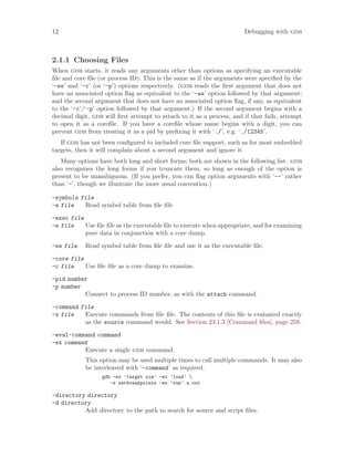 12 Debugging with gdb
2.1.1 Choosing Files
When gdb starts, it reads any arguments other than options as specifying an executable
file and core file (or process ID). This is the same as if the arguments were specified by the
‘-se’ and ‘-c’ (or ‘-p’) options respectively. (gdb reads the first argument that does not
have an associated option flag as equivalent to the ‘-se’ option followed by that argument;
and the second argument that does not have an associated option flag, if any, as equivalent
to the ‘-c’/‘-p’ option followed by that argument.) If the second argument begins with a
decimal digit, gdb will first attempt to attach to it as a process, and if that fails, attempt
to open it as a corefile. If you have a corefile whose name begins with a digit, you can
prevent gdb from treating it as a pid by prefixing it with ‘./’, e.g. ‘./12345’.
If gdb has not been configured to included core file support, such as for most embedded
targets, then it will complain about a second argument and ignore it.
Many options have both long and short forms; both are shown in the following list. gdb
also recognizes the long forms if you truncate them, so long as enough of the option is
present to be unambiguous. (If you prefer, you can flag option arguments with ‘--’ rather
than ‘-’, though we illustrate the more usual convention.)
-symbols file
-s file Read symbol table from file file.
-exec file
-e file Use file file as the executable file to execute when appropriate, and for examining
pure data in conjunction with a core dump.
-se file Read symbol table from file file and use it as the executable file.
-core file
-c file Use file file as a core dump to examine.
-pid number
-p number
Connect to process ID number, as with the attach command.
-command file
-x file Execute commands from file file. The contents of this file is evaluated exactly
as the source command would. See Section 23.1.3 [Command files], page 258.
-eval-command command
-ex command
Execute a single gdb command.
This option may be used multiple times to call multiple commands. It may also
be interleaved with ‘-command’ as required.
gdb -ex ’target sim’ -ex ’load’ 
-x setbreakpoints -ex ’run’ a.out
-directory directory
-d directory
Add directory to the path to search for source and script files.
 