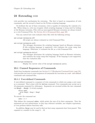 Chapter 23: Extending gdb 255
23 Extending gdb
gdb provides two mechanisms for extension. The first is based on composition of gdb
commands, and the second is based on the Python scripting language.
To facilitate the use of these extensions, gdb is capable of evaluating the contents of a
file. When doing so, gdb can recognize which scripting language is being used by looking
at the filename extension. Files with an unrecognized filename extension are always treated
as a gdb Command Files. See Section 23.1.3 [Command files], page 258.
You can control how gdb evaluates these files with the following setting:
set script-extension off
All scripts are always evaluated as gdb Command Files.
set script-extension soft
The debugger determines the scripting language based on filename extension.
If this scripting language is supported, gdb evaluates the script using that
language. Otherwise, it evaluates the file as a gdb Command File.
set script-extension strict
The debugger determines the scripting language based on filename extension,
and evaluates the script using that language. If the language is not supported,
then the evaluation fails.
show script-extension
Display the current value of the script-extension option.
23.1 Canned Sequences of Commands
Aside from breakpoint commands (see Section 5.1.7 [Breakpoint Command Lists], page 58),
gdb provides two ways to store sequences of commands for execution as a unit: user-defined
commands and command files.
23.1.1 User-defined Commands
A user-defined command is a sequence of gdb commands to which you assign a new name
as a command. This is done with the define command. User commands may accept up to
10 arguments separated by whitespace. Arguments are accessed within the user command
via $arg0...$arg9. A trivial example:
define adder
print $arg0 + $arg1 + $arg2
end
To execute the command use:
adder 1 2 3
This defines the command adder, which prints the sum of its three arguments. Note the
arguments are text substitutions, so they may reference variables, use complex expressions,
or even perform inferior functions calls.
In addition, $argc may be used to find out how many arguments have been passed. This
expands to a number in the range 0. . .10.
 