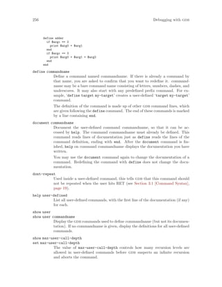 256 Debugging with gdb
define adder
if $argc == 2
print $arg0 + $arg1
end
if $argc == 3
print $arg0 + $arg1 + $arg2
end
end
define commandname
Define a command named commandname. If there is already a command by
that name, you are asked to confirm that you want to redefine it. command-
name may be a bare command name consisting of letters, numbers, dashes, and
underscores. It may also start with any predefined prefix command. For ex-
ample, ‘define target my-target’ creates a user-defined ‘target my-target’
command.
The definition of the command is made up of other gdb command lines, which
are given following the define command. The end of these commands is marked
by a line containing end.
document commandname
Document the user-defined command commandname, so that it can be ac-
cessed by help. The command commandname must already be defined. This
command reads lines of documentation just as define reads the lines of the
command definition, ending with end. After the document command is fin-
ished, help on command commandname displays the documentation you have
written.
You may use the document command again to change the documentation of a
command. Redefining the command with define does not change the docu-
mentation.
dont-repeat
Used inside a user-defined command, this tells gdb that this command should
not be repeated when the user hits RET (see Section 3.1 [Command Syntax],
page 19).
help user-defined
List all user-defined commands, with the first line of the documentation (if any)
for each.
show user
show user commandname
Display the gdb commands used to define commandname (but not its documen-
tation). If no commandname is given, display the definitions for all user-defined
commands.
show max-user-call-depth
set max-user-call-depth
The value of max-user-call-depth controls how many recursion levels are
allowed in user-defined commands before gdb suspects an infinite recursion
and aborts the command.
 