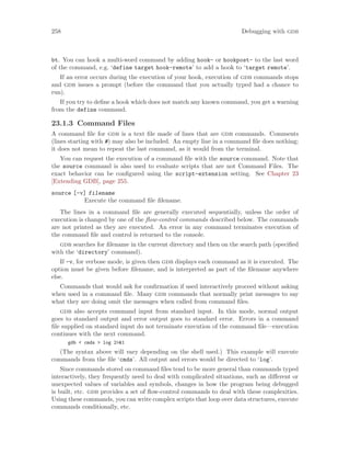 258 Debugging with gdb
bt. You can hook a multi-word command by adding hook- or hookpost- to the last word
of the command, e.g. ‘define target hook-remote’ to add a hook to ‘target remote’.
If an error occurs during the execution of your hook, execution of gdb commands stops
and gdb issues a prompt (before the command that you actually typed had a chance to
run).
If you try to define a hook which does not match any known command, you get a warning
from the define command.
23.1.3 Command Files
A command file for gdb is a text file made of lines that are gdb commands. Comments
(lines starting with #) may also be included. An empty line in a command file does nothing;
it does not mean to repeat the last command, as it would from the terminal.
You can request the execution of a command file with the source command. Note that
the source command is also used to evaluate scripts that are not Command Files. The
exact behavior can be configured using the script-extension setting. See Chapter 23
[Extending GDB], page 255.
source [-v] filename
Execute the command file filename.
The lines in a command file are generally executed sequentially, unless the order of
execution is changed by one of the flow-control commands described below. The commands
are not printed as they are executed. An error in any command terminates execution of
the command file and control is returned to the console.
gdb searches for filename in the current directory and then on the search path (specified
with the ‘directory’ command).
If -v, for verbose mode, is given then gdb displays each command as it is executed. The
option must be given before filename, and is interpreted as part of the filename anywhere
else.
Commands that would ask for confirmation if used interactively proceed without asking
when used in a command file. Many gdb commands that normally print messages to say
what they are doing omit the messages when called from command files.
gdb also accepts command input from standard input. In this mode, normal output
goes to standard output and error output goes to standard error. Errors in a command
file supplied on standard input do not terminate execution of the command file—execution
continues with the next command.
gdb < cmds > log 2>&1
(The syntax above will vary depending on the shell used.) This example will execute
commands from the file ‘cmds’. All output and errors would be directed to ‘log’.
Since commands stored on command files tend to be more general than commands typed
interactively, they frequently need to deal with complicated situations, such as different or
unexpected values of variables and symbols, changes in how the program being debugged
is built, etc. gdb provides a set of flow-control commands to deal with these complexities.
Using these commands, you can write complex scripts that loop over data structures, execute
commands conditionally, etc.
 