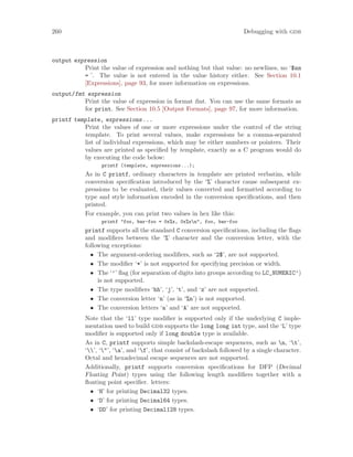 260 Debugging with gdb
output expression
Print the value of expression and nothing but that value: no newlines, no ‘$nn
= ’. The value is not entered in the value history either. See Section 10.1
[Expressions], page 93, for more information on expressions.
output/fmt expression
Print the value of expression in format fmt. You can use the same formats as
for print. See Section 10.5 [Output Formats], page 97, for more information.
printf template, expressions...
Print the values of one or more expressions under the control of the string
template. To print several values, make expressions be a comma-separated
list of individual expressions, which may be either numbers or pointers. Their
values are printed as specified by template, exactly as a C program would do
by executing the code below:
printf (template, expressions...);
As in C printf, ordinary characters in template are printed verbatim, while
conversion specification introduced by the ‘%’ character cause subsequent ex-
pressions to be evaluated, their values converted and formatted according to
type and style information encoded in the conversion specifications, and then
printed.
For example, you can print two values in hex like this:
printf "foo, bar-foo = 0x%x, 0x%xn", foo, bar-foo
printf supports all the standard C conversion specifications, including the flags
and modifiers between the ‘%’ character and the conversion letter, with the
following exceptions:
• The argument-ordering modifiers, such as ‘2$’, are not supported.
• The modifier ‘*’ is not supported for specifying precision or width.
• The ‘’’ flag (for separation of digits into groups according to LC_NUMERIC’)
is not supported.
• The type modifiers ‘hh’, ‘j’, ‘t’, and ‘z’ are not supported.
• The conversion letter ‘n’ (as in ‘%n’) is not supported.
• The conversion letters ‘a’ and ‘A’ are not supported.
Note that the ‘ll’ type modifier is supported only if the underlying C imple-
mentation used to build gdb supports the long long int type, and the ‘L’ type
modifier is supported only if long double type is available.
As in C, printf supports simple backslash-escape sequences, such as n, ‘t’,
‘’, ‘"’, ‘a’, and ‘f’, that consist of backslash followed by a single character.
Octal and hexadecimal escape sequences are not supported.
Additionally, printf supports conversion specifications for DFP (Decimal
Floating Point) types using the following length modifiers together with a
floating point specifier. letters:
• ‘H’ for printing Decimal32 types.
• ‘D’ for printing Decimal64 types.
• ‘DD’ for printing Decimal128 types.
 