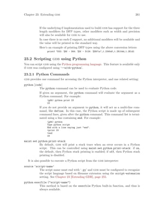 Chapter 23: Extending gdb 261
If the underlying C implementation used to build gdb has support for the three
length modifiers for DFP types, other modifiers such as width and precision
will also be available for gdb to use.
In case there is no such C support, no additional modifiers will be available and
the value will be printed in the standard way.
Here’s an example of printing DFP types using the above conversion letters:
printf "D32: %Hf - D64: %Df - D128: %DDfn",1.2345df,1.2E10dd,1.2E1dl
23.2 Scripting gdb using Python
You can script gdb using the Python programming language. This feature is available only
if gdb was configured using ‘--with-python’.
23.2.1 Python Commands
gdb provides one command for accessing the Python interpreter, and one related setting:
python [code]
The python command can be used to evaluate Python code.
If given an argument, the python command will evaluate the argument as a
Python command. For example:
(gdb) python print 23
23
If you do not provide an argument to python, it will act as a multi-line com-
mand, like define. In this case, the Python script is made up of subsequent
command lines, given after the python command. This command list is termi-
nated using a line containing end. For example:
(gdb) python
Type python script
End with a line saying just "end".
>print 23
>end
23
maint set python print-stack
By default, gdb will print a stack trace when an error occurs in a Python
script. This can be controlled using maint set python print-stack: if on,
the default, then Python stack printing is enabled; if off, then Python stack
printing is disabled.
It is also possible to execute a Python script from the gdb interpreter:
source ‘script-name’
The script name must end with ‘.py’ and gdb must be configured to recognize
the script language based on filename extension using the script-extension
setting. See Chapter 23 [Extending GDB], page 255.
python execfile ("script-name")
This method is based on the execfile Python built-in function, and thus is
always available.
 