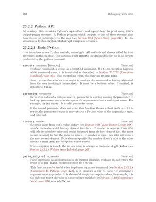 262 Debugging with gdb
23.2.2 Python API
At startup, gdb overrides Python’s sys.stdout and sys.stderr to print using gdb’s
output-paging streams. A Python program which outputs to one of these streams may
have its output interrupted by the user (see Section 22.4 [Screen Size], page 247). In this
situation, a Python KeyboardInterrupt exception is thrown.
23.2.2.1 Basic Python
gdb introduces a new Python module, named gdb. All methods and classes added by gdb
are placed in this module. gdb automatically imports the gdb module for use in all scripts
evaluated by the python command.
[Function]
execute command [from tty]
Evaluate command, a string, as a gdb CLI command. If a GDB exception happens
while command runs, it is translated as described in Section 23.2.2.2 [Exception
Handling], page 263. If no exceptions occur, this function returns None.
from tty specifies whether gdb ought to consider this command as having originated
from the user invoking it interactively. It must be a boolean value. If omitted, it
defaults to False.
[Function]
parameter parameter
Return the value of a gdb parameter. parameter is a string naming the parameter to
look up; parameter may contain spaces if the parameter has a multi-part name. For
example, ‘print object’ is a valid parameter name.
If the named parameter does not exist, this function throws a RuntimeError. Oth-
erwise, the parameter’s value is converted to a Python value of the appropriate type,
and returned.
[Function]
history number
Return a value from gdb’s value history (see Section 10.9 [Value History], page 108).
number indicates which history element to return. If number is negative, then gdb
will take its absolute value and count backward from the last element (i.e., the most
recent element) to find the value to return. If number is zero, then gdb will return
the most recent element. If the element specified by number doesn’t exist in the value
history, a RuntimeError exception will be raised.
If no exception is raised, the return value is always an instance of gdb.Value (see
Section 23.2.2.4 [Values From Inferior], page 264).
[Function]
parse_and_eval expression
Parse expression as an expression in the current language, evaluate it, and return the
result as a gdb.Value. expression must be a string.
This function can be useful when implementing a new command (see Section 23.2.2.8
[Commands In Python], page 272), as it provides a way to parse the command’s
argument as an expression. It is also useful simply to compute values, for example, it is
the only way to get the value of a convenience variable (see Section 10.10 [Convenience
Vars], page 109) as a gdb.Value.
 