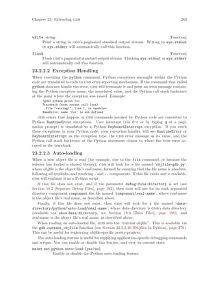 Chapter 23: Extending gdb 263
[Function]
write string
Print a string to gdb’s paginated standard output stream. Writing to sys.stdout
or sys.stderr will automatically call this function.
[Function]
flush
Flush gdb’s paginated standard output stream. Flushing sys.stdout or sys.stderr
will automatically call this function.
23.2.2.2 Exception Handling
When executing the python command, Python exceptions uncaught within the Python
code are translated to calls to gdb error-reporting mechanism. If the command that called
python does not handle the error, gdb will terminate it and print an error message contain-
ing the Python exception name, the associated value, and the Python call stack backtrace
at the point where the exception was raised. Example:
(gdb) python print foo
Traceback (most recent call last):
File "<string>", line 1, in <module>
NameError: name ’foo’ is not defined
gdb errors that happen in gdb commands invoked by Python code are converted to
Python RuntimeError exceptions. User interrupt (via C-c or by typing q at a pagi-
nation prompt) is translated to a Python KeyboardInterrupt exception. If you catch
these exceptions in your Python code, your exception handler will see RuntimeError or
KeyboardInterrupt as the exception type, the gdb error message as its value, and the
Python call stack backtrace at the Python statement closest to where the gdb error oc-
cured as the traceback.
23.2.2.3 Auto-loading
When a new object file is read (for example, due to the file command, or because the
inferior has loaded a shared library), gdb will look for a file named ‘objfile-gdb.py’,
where objfile is the object file’s real name, formed by ensuring that the file name is absolute,
following all symlinks, and resolving . and .. components. If this file exists and is readable,
gdb will evaluate it as a Python script.
If this file does not exist, and if the parameter debug-file-directory is set (see
Section 18.2 [Separate Debug Files], page 193), then gdb will use for its each separated
directory component component the file named ‘component/real-name’, where real-name
is the object file’s real name, as described above.
Finally, if this file does not exist, then gdb will look for a file named ‘data-
directory/python/auto-load/real-name’, where data-directory is gdb’s data directory
(available via show data-directory, see Section 18.4 [Data Files], page 198), and
real-name is the object file’s real name, as described above.
When reading an auto-loaded file, gdb sets the “current objfile”. This is available via
the gdb.current_objfile function (see Section 23.2.2.10 [Objfiles In Python], page 276).
This can be useful for registering objfile-specific pretty-printers.
The auto-loading feature is useful for supplying application-specific debugging commands
and scripts. You can enable or disable this feature, and view its current state.
maint set python auto-load [yes|no]
Enable or disable the Python auto-loading feature.
 