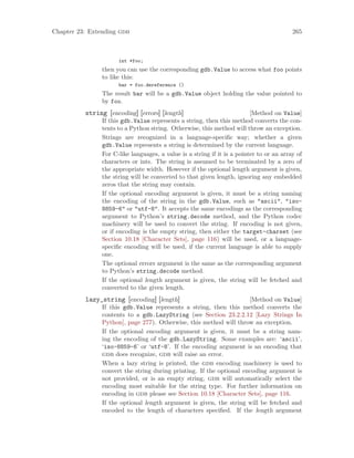 Chapter 23: Extending gdb 265
int *foo;
then you can use the corresponding gdb.Value to access what foo points
to like this:
bar = foo.dereference ()
The result bar will be a gdb.Value object holding the value pointed to
by foo.
[Method on Value]
string [encoding] [errors] [length]
If this gdb.Value represents a string, then this method converts the con-
tents to a Python string. Otherwise, this method will throw an exception.
Strings are recognized in a language-specific way; whether a given
gdb.Value represents a string is determined by the current language.
For C-like languages, a value is a string if it is a pointer to or an array of
characters or ints. The string is assumed to be terminated by a zero of
the appropriate width. However if the optional length argument is given,
the string will be converted to that given length, ignoring any embedded
zeros that the string may contain.
If the optional encoding argument is given, it must be a string naming
the encoding of the string in the gdb.Value, such as "ascii", "iso-
8859-6" or "utf-8". It accepts the same encodings as the corresponding
argument to Python’s string.decode method, and the Python codec
machinery will be used to convert the string. If encoding is not given,
or if encoding is the empty string, then either the target-charset (see
Section 10.18 [Character Sets], page 116) will be used, or a language-
specific encoding will be used, if the current language is able to supply
one.
The optional errors argument is the same as the corresponding argument
to Python’s string.decode method.
If the optional length argument is given, the string will be fetched and
converted to the given length.
[Method on Value]
lazy_string [encoding] [length]
If this gdb.Value represents a string, then this method converts the
contents to a gdb.LazyString (see Section 23.2.2.12 [Lazy Strings In
Python], page 277). Otherwise, this method will throw an exception.
If the optional encoding argument is given, it must be a string nam-
ing the encoding of the gdb.LazyString. Some examples are: ‘ascii’,
‘iso-8859-6’ or ‘utf-8’. If the encoding argument is an encoding that
gdb does recognize, gdb will raise an error.
When a lazy string is printed, the gdb encoding machinery is used to
convert the string during printing. If the optional encoding argument is
not provided, or is an empty string, gdb will automatically select the
encoding most suitable for the string type. For further information on
encoding in gdb please see Section 10.18 [Character Sets], page 116.
If the optional length argument is given, the string will be fetched and
encoded to the length of characters specified. If the length argument
 