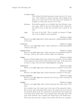Chapter 23: Extending gdb 267
is_base_class
This is True if the field represents a base class of a C++ struc-
ture. This attribute is always provided, and is False if the
field is not a base class of the type that is the argument of
fields, or if that type was not a C++ class.
bitsize If the field is packed, or is a bitfield, then this will have a non-
zero value, which is the size of the field in bits. Otherwise,
this will be zero; in this case the field’s size is given by its
type.
type The type of the field. This is usually an instance of Type,
but it can be None in some situations.
[Method on Type]
const
Return a new gdb.Type object which represents a const-qualified variant
of this type.
[Method on Type]
volatile
Return a new gdb.Type object which represents a volatile-qualified
variant of this type.
[Method on Type]
unqualified
Return a new gdb.Type object which represents an unqualified variant of
this type. That is, the result is neither const nor volatile.
[Method on Type]
range
Return a Python Tuple object that contains two elements: the low bound
of the argument type and the high bound of that type. If the type does
not have a range, gdb will raise a RuntimeError exception.
[Method on Type]
reference
Return a new gdb.Type object which represents a reference to this type.
[Method on Type]
pointer
Return a new gdb.Type object which represents a pointer to this type.
[Method on Type]
strip_typedefs
Return a new gdb.Type that represents the real type, after removing all
layers of typedefs.
[Method on Type]
target
Return a new gdb.Type object which represents the target type of this
type.
For a pointer type, the target type is the type of the pointed-to object.
For an array type (meaning C-like arrays), the target type is the type of
the elements of the array. For a function or method type, the target type
is the type of the return value. For a complex type, the target type is the
type of the elements. For a typedef, the target type is the aliased type.
If the type does not have a target, this method will throw an exception.
 