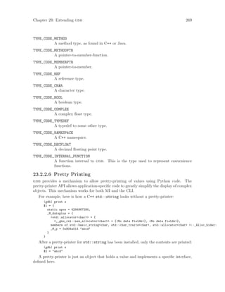 Chapter 23: Extending gdb 269
TYPE_CODE_METHOD
A method type, as found in C++ or Java.
TYPE_CODE_METHODPTR
A pointer-to-member-function.
TYPE_CODE_MEMBERPTR
A pointer-to-member.
TYPE_CODE_REF
A reference type.
TYPE_CODE_CHAR
A character type.
TYPE_CODE_BOOL
A boolean type.
TYPE_CODE_COMPLEX
A complex float type.
TYPE_CODE_TYPEDEF
A typedef to some other type.
TYPE_CODE_NAMESPACE
A C++ namespace.
TYPE_CODE_DECFLOAT
A decimal floating point type.
TYPE_CODE_INTERNAL_FUNCTION
A function internal to gdb. This is the type used to represent convenience
functions.
23.2.2.6 Pretty Printing
gdb provides a mechanism to allow pretty-printing of values using Python code. The
pretty-printer API allows application-specific code to greatly simplify the display of complex
objects. This mechanism works for both MI and the CLI.
For example, here is how a C++ std::string looks without a pretty-printer:
(gdb) print s
$1 = {
static npos = 4294967295,
_M_dataplus = {
<std::allocator<char>> = {
<__gnu_cxx::new_allocator<char>> = {<No data fields>}, <No data fields>},
members of std::basic_string<char, std::char_traits<char>, std::allocator<char> >::_Alloc_hider:
_M_p = 0x804a014 "abcd"
}
}
After a pretty-printer for std::string has been installed, only the contents are printed:
(gdb) print s
$2 = "abcd"
A pretty-printer is just an object that holds a value and implements a specific interface,
defined here.
 