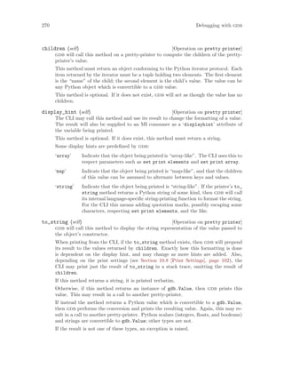 270 Debugging with gdb
[Operation on pretty printer]
children (self)
gdb will call this method on a pretty-printer to compute the children of the pretty-
printer’s value.
This method must return an object conforming to the Python iterator protocol. Each
item returned by the iterator must be a tuple holding two elements. The first element
is the “name” of the child; the second element is the child’s value. The value can be
any Python object which is convertible to a gdb value.
This method is optional. If it does not exist, gdb will act as though the value has no
children.
[Operation on pretty printer]
display_hint (self)
The CLI may call this method and use its result to change the formatting of a value.
The result will also be supplied to an MI consumer as a ‘displayhint’ attribute of
the variable being printed.
This method is optional. If it does exist, this method must return a string.
Some display hints are predefined by gdb:
‘array’ Indicate that the object being printed is “array-like”. The CLI uses this to
respect parameters such as set print elements and set print array.
‘map’ Indicate that the object being printed is “map-like”, and that the children
of this value can be assumed to alternate between keys and values.
‘string’ Indicate that the object being printed is “string-like”. If the printer’s to_
string method returns a Python string of some kind, then gdb will call
its internal language-specific string-printing function to format the string.
For the CLI this means adding quotation marks, possibly escaping some
characters, respecting set print elements, and the like.
[Operation on pretty printer]
to_string (self)
gdb will call this method to display the string representation of the value passed to
the object’s constructor.
When printing from the CLI, if the to_string method exists, then gdb will prepend
its result to the values returned by children. Exactly how this formatting is done
is dependent on the display hint, and may change as more hints are added. Also,
depending on the print settings (see Section 10.8 [Print Settings], page 102), the
CLI may print just the result of to_string in a stack trace, omitting the result of
children.
If this method returns a string, it is printed verbatim.
Otherwise, if this method returns an instance of gdb.Value, then gdb prints this
value. This may result in a call to another pretty-printer.
If instead the method returns a Python value which is convertible to a gdb.Value,
then gdb performs the conversion and prints the resulting value. Again, this may re-
sult in a call to another pretty-printer. Python scalars (integers, floats, and booleans)
and strings are convertible to gdb.Value; other types are not.
If the result is not one of these types, an exception is raised.
 