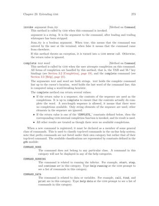 Chapter 23: Extending gdb 273
[Method on Command]
invoke argument from tty
This method is called by gdb when this command is invoked.
argument is a string. It is the argument to the command, after leading and trailing
whitespace has been stripped.
from tty is a boolean argument. When true, this means that the command was
entered by the user at the terminal; when false it means that the command came
from elsewhere.
If this method throws an exception, it is turned into a gdb error call. Otherwise,
the return value is ignored.
[Method on Command]
complete text word
This method is called by gdb when the user attempts completion on this command.
All forms of completion are handled by this method, that is, the TAB and M-? key
bindings (see Section 3.2 [Completion], page 19), and the complete command (see
Section 3.3 [Help], page 21).
The arguments text and word are both strings. text holds the complete command
line up to the cursor’s location. word holds the last word of the command line; this
is computed using a word-breaking heuristic.
The complete method can return several values:
• If the return value is a sequence, the contents of the sequence are used as the
completions. It is up to complete to ensure that the contents actually do com-
plete the word. A zero-length sequence is allowed, it means that there were
no completions available. Only string elements of the sequence are used; other
elements in the sequence are ignored.
• If the return value is one of the ‘COMPLETE_’ constants defined below, then the
corresponding gdb-internal completion function is invoked, and its result is used.
• All other results are treated as though there were no available completions.
When a new command is registered, it must be declared as a member of some general
class of commands. This is used to classify top-level commands in the on-line help system;
note that prefix commands are not listed under their own category but rather that of their
top-level command. The available classifications are represented by constants defined in the
gdb module:
COMMAND_NONE
The command does not belong to any particular class. A command in this
category will not be displayed in any of the help categories.
COMMAND_RUNNING
The command is related to running the inferior. For example, start, step,
and continue are in this category. Type help running at the gdb prompt to
see a list of commands in this category.
COMMAND_DATA
The command is related to data or variables. For example, call, find, and
print are in this category. Type help data at the gdb prompt to see a list of
commands in this category.
 