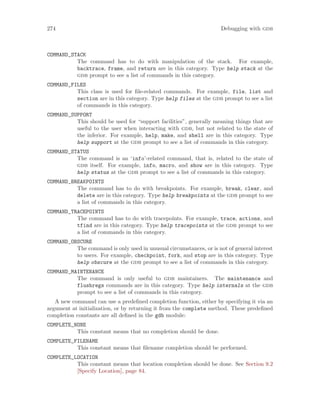 274 Debugging with gdb
COMMAND_STACK
The command has to do with manipulation of the stack. For example,
backtrace, frame, and return are in this category. Type help stack at the
gdb prompt to see a list of commands in this category.
COMMAND_FILES
This class is used for file-related commands. For example, file, list and
section are in this category. Type help files at the gdb prompt to see a list
of commands in this category.
COMMAND_SUPPORT
This should be used for “support facilities”, generally meaning things that are
useful to the user when interacting with gdb, but not related to the state of
the inferior. For example, help, make, and shell are in this category. Type
help support at the gdb prompt to see a list of commands in this category.
COMMAND_STATUS
The command is an ‘info’-related command, that is, related to the state of
gdb itself. For example, info, macro, and show are in this category. Type
help status at the gdb prompt to see a list of commands in this category.
COMMAND_BREAKPOINTS
The command has to do with breakpoints. For example, break, clear, and
delete are in this category. Type help breakpoints at the gdb prompt to see
a list of commands in this category.
COMMAND_TRACEPOINTS
The command has to do with tracepoints. For example, trace, actions, and
tfind are in this category. Type help tracepoints at the gdb prompt to see
a list of commands in this category.
COMMAND_OBSCURE
The command is only used in unusual circumstances, or is not of general interest
to users. For example, checkpoint, fork, and stop are in this category. Type
help obscure at the gdb prompt to see a list of commands in this category.
COMMAND_MAINTENANCE
The command is only useful to gdb maintainers. The maintenance and
flushregs commands are in this category. Type help internals at the gdb
prompt to see a list of commands in this category.
A new command can use a predefined completion function, either by specifying it via an
argument at initialization, or by returning it from the complete method. These predefined
completion constants are all defined in the gdb module:
COMPLETE_NONE
This constant means that no completion should be done.
COMPLETE_FILENAME
This constant means that filename completion should be performed.
COMPLETE_LOCATION
This constant means that location completion should be done. See Section 9.2
[Specify Location], page 84.
 