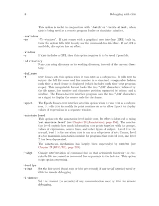 14 Debugging with gdb
This option is useful in conjunction with ‘-batch’ or ‘-batch-silent’, when
gdb is being used as a remote program loader or simulator interface.
-nowindows
-nw “No windows”. If gdb comes with a graphical user interface (GUI) built in,
then this option tells gdb to only use the command-line interface. If no GUI is
available, this option has no effect.
-windows
-w If gdb includes a GUI, then this option requires it to be used if possible.
-cd directory
Run gdb using directory as its working directory, instead of the current direc-
tory.
-fullname
-f gnu Emacs sets this option when it runs gdb as a subprocess. It tells gdb to
output the full file name and line number in a standard, recognizable fashion
each time a stack frame is displayed (which includes each time your program
stops). This recognizable format looks like two ‘032’ characters, followed by
the file name, line number and character position separated by colons, and a
newline. The Emacs-to-gdb interface program uses the two ‘032’ characters
as a signal to display the source code for the frame.
-epoch The Epoch Emacs-gdb interface sets this option when it runs gdb as a subpro-
cess. It tells gdb to modify its print routines so as to allow Epoch to display
values of expressions in a separate window.
-annotate level
This option sets the annotation level inside gdb. Its effect is identical to using
‘set annotate level’ (see Chapter 28 [Annotations], page 355). The annota-
tion level controls how much information gdb prints together with its prompt,
values of expressions, source lines, and other types of output. Level 0 is the
normal, level 1 is for use when gdb is run as a subprocess of gnu Emacs, level
3 is the maximum annotation suitable for programs that control gdb, and level
2 has been deprecated.
The annotation mechanism has largely been superseded by gdb/mi (see
Chapter 27 [GDB/MI], page 289).
--args Change interpretation of command line so that arguments following the exe-
cutable file are passed as command line arguments to the inferior. This option
stops option processing.
-baud bps
-b bps Set the line speed (baud rate or bits per second) of any serial interface used by
gdb for remote debugging.
-l timeout
Set the timeout (in seconds) of any communication used by gdb for remote
debugging.
 