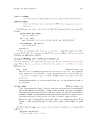 Chapter 23: Extending gdb 275
COMPLETE_COMMAND
This constant means that completion should examine gdb command names.
COMPLETE_SYMBOL
This constant means that completion should be done using symbol names as
the source.
The following code snippet shows how a trivial CLI command can be implemented in
Python:
class HelloWorld (gdb.Command):
"""Greet the whole world."""
def __init__ (self):
super (HelloWorld, self).__init__ ("hello-world", gdb.COMMAND_OBSCURE)
def invoke (self, arg, from_tty):
print "Hello, World!"
HelloWorld ()
The last line instantiates the class, and is necessary to trigger the registration of the
command with gdb. Depending on how the Python code is read into gdb, you may need
to import the gdb module explicitly.
23.2.2.9 Writing new convenience functions
You can implement new convenience functions (see Section 10.10 [Convenience Vars],
page 109) in Python. A convenience function is an instance of a subclass of the class
gdb.Function.
[Method on Function]
__init__ name
The initializer for Function registers the new function with gdb. The argument
name is the name of the function, a string. The function will be visible to the user
as a convenience variable of type internal function, whose name is the same as the
given name.
The documentation for the new function is taken from the documentation string for
the new class.
[Method on Function]
invoke *args
When a convenience function is evaluated, its arguments are converted to instances of
gdb.Value, and then the function’s invoke method is called. Note that gdb does not
predetermine the arity of convenience functions. Instead, all available arguments are
passed to invoke, following the standard Python calling convention. In particular, a
convenience function can have default values for parameters without ill effect.
The return value of this method is used as its value in the enclosing expression. If an
ordinary Python value is returned, it is converted to a gdb.Value following the usual
rules.
The following code snippet shows how a trivial convenience function can be implemented
in Python:
class Greet (gdb.Function):
"""Return string to greet someone.
 