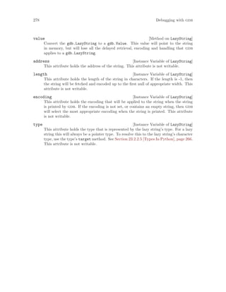 278 Debugging with gdb
[Method on LazyString]
value
Convert the gdb.LazyString to a gdb.Value. This value will point to the string
in memory, but will lose all the delayed retrieval, encoding and handling that gdb
applies to a gdb.LazyString.
[Instance Variable of LazyString]
address
This attribute holds the address of the string. This attribute is not writable.
[Instance Variable of LazyString]
length
This attribute holds the length of the string in characters. If the length is -1, then
the string will be fetched and encoded up to the first null of appropriate width. This
attribute is not writable.
[Instance Variable of LazyString]
encoding
This attribute holds the encoding that will be applied to the string when the string
is printed by gdb. If the encoding is not set, or contains an empty string, then gdb
will select the most appropriate encoding when the string is printed. This attribute
is not writable.
[Instance Variable of LazyString]
type
This attribute holds the type that is represented by the lazy string’s type. For a lazy
string this will always be a pointer type. To resolve this to the lazy string’s character
type, use the type’s target method. See Section 23.2.2.5 [Types In Python], page 266.
This attribute is not writable.
 