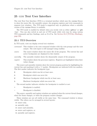 Chapter 25: gdb Text User Interface 281
25 gdb Text User Interface
The gdb Text User Interface (TUI) is a terminal interface which uses the curses library
to show the source file, the assembly output, the program registers and gdb commands in
separate text windows. The TUI mode is supported only on platforms where a suitable
version of the curses library is available.
The TUI mode is enabled by default when you invoke gdb as either ‘gdbtui’ or ‘gdb
-tui’. You can also switch in and out of TUI mode while gdb runs by using various
TUI commands and key bindings, such as C-x C-a. See Section 25.2 [TUI Key Bindings],
page 282.
25.1 TUI Overview
In TUI mode, gdb can display several text windows:
command This window is the gdb command window with the gdb prompt and the gdb
output. The gdb input is still managed using readline.
source The source window shows the source file of the program. The current line and
active breakpoints are displayed in this window.
assembly The assembly window shows the disassembly output of the program.
register This window shows the processor registers. Registers are highlighted when their
values change.
The source and assembly windows show the current program position by highlighting the
current line and marking it with a ‘>’ marker. Breakpoints are indicated with two markers.
The first marker indicates the breakpoint type:
B Breakpoint which was hit at least once.
b Breakpoint which was never hit.
H Hardware breakpoint which was hit at least once.
h Hardware breakpoint which was never hit.
The second marker indicates whether the breakpoint is enabled or not:
+ Breakpoint is enabled.
- Breakpoint is disabled.
The source, assembly and register windows are updated when the current thread changes,
when the frame changes, or when the program counter changes.
These windows are not all visible at the same time. The command window is always
visible. The others can be arranged in several layouts:
• source only,
• assembly only,
• source and assembly,
• source and registers, or
• assembly and registers.
 
