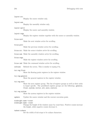 284 Debugging with gdb
layout src
Display the source window only.
layout asm
Display the assembly window only.
layout split
Display the source and assembly window.
layout regs
Display the register window together with the source or assembly window.
focus next
Make the next window active for scrolling.
focus prev
Make the previous window active for scrolling.
focus src Make the source window active for scrolling.
focus asm Make the assembly window active for scrolling.
focus regs
Make the register window active for scrolling.
focus cmd Make the command window active for scrolling.
refresh Refresh the screen. This is similar to typing C-L.
tui reg float
Show the floating point registers in the register window.
tui reg general
Show the general registers in the register window.
tui reg next
Show the next register group. The list of register groups as well as their order
is target specific. The predefined register groups are the following: general,
float, system, vector, all, save, restore.
tui reg system
Show the system registers in the register window.
update Update the source window and the current execution point.
winheight name +count
winheight name -count
Change the height of the window name by count lines. Positive counts increase
the height, while negative counts decrease it.
tabset nchars
Set the width of tab stops to be nchars characters.
 