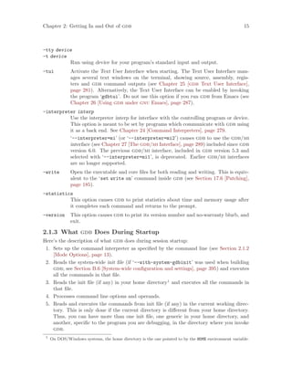Chapter 2: Getting In and Out of gdb 15
-tty device
-t device
Run using device for your program’s standard input and output.
-tui Activate the Text User Interface when starting. The Text User Interface man-
ages several text windows on the terminal, showing source, assembly, regis-
ters and gdb command outputs (see Chapter 25 [gdb Text User Interface],
page 281). Alternatively, the Text User Interface can be enabled by invoking
the program ‘gdbtui’. Do not use this option if you run gdb from Emacs (see
Chapter 26 [Using gdb under gnu Emacs], page 287).
-interpreter interp
Use the interpreter interp for interface with the controlling program or device.
This option is meant to be set by programs which communicate with gdb using
it as a back end. See Chapter 24 [Command Interpreters], page 279.
‘--interpreter=mi’ (or ‘--interpreter=mi2’) causes gdb to use the gdb/mi
interface (see Chapter 27 [The gdb/mi Interface], page 289) included since gdb
version 6.0. The previous gdb/mi interface, included in gdb version 5.3 and
selected with ‘--interpreter=mi1’, is deprecated. Earlier gdb/mi interfaces
are no longer supported.
-write Open the executable and core files for both reading and writing. This is equiv-
alent to the ‘set write on’ command inside gdb (see Section 17.6 [Patching],
page 185).
-statistics
This option causes gdb to print statistics about time and memory usage after
it completes each command and returns to the prompt.
-version This option causes gdb to print its version number and no-warranty blurb, and
exit.
2.1.3 What gdb Does During Startup
Here’s the description of what gdb does during session startup:
1. Sets up the command interpreter as specified by the command line (see Section 2.1.2
[Mode Options], page 13).
2. Reads the system-wide init file (if ‘--with-system-gdbinit’ was used when building
gdb; see Section B.6 [System-wide configuration and settings], page 395) and executes
all the commands in that file.
3. Reads the init file (if any) in your home directory1
and executes all the commands in
that file.
4. Processes command line options and operands.
5. Reads and executes the commands from init file (if any) in the current working direc-
tory. This is only done if the current directory is different from your home directory.
Thus, you can have more than one init file, one generic in your home directory, and
another, specific to the program you are debugging, in the directory where you invoke
gdb.
1
On DOS/Windows systems, the home directory is the one pointed to by the HOME environment variable.
 