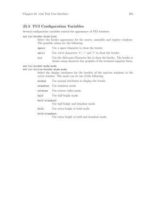 Chapter 25: gdb Text User Interface 285
25.5 TUI Configuration Variables
Several configuration variables control the appearance of TUI windows.
set tui border-kind kind
Select the border appearance for the source, assembly and register windows.
The possible values are the following:
space Use a space character to draw the border.
ascii Use ascii characters ‘+’, ‘-’ and ‘|’ to draw the border.
acs Use the Alternate Character Set to draw the border. The border is
drawn using character line graphics if the terminal supports them.
set tui border-mode mode
set tui active-border-mode mode
Select the display attributes for the borders of the inactive windows or the
active window. The mode can be one of the following:
normal Use normal attributes to display the border.
standout Use standout mode.
reverse Use reverse video mode.
half Use half bright mode.
half-standout
Use half bright and standout mode.
bold Use extra bright or bold mode.
bold-standout
Use extra bright or bold and standout mode.
 