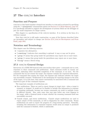 Chapter 27: The gdb/mi Interface 289
27 The gdb/mi Interface
Function and Purpose
gdb/mi is a line based machine oriented text interface to gdb and is activated by specifying
using the ‘--interpreter’ command line option (see Section 2.1.2 [Mode Options], page 13).
It is specifically intended to support the development of systems which use the debugger as
just one small component of a larger system.
This chapter is a specification of the gdb/mi interface. It is written in the form of a
reference manual.
Note that gdb/mi is still under construction, so some of the features described below
are incomplete and subject to change (see Section 27.6 [gdb/mi Development and Front
Ends], page 294).
Notation and Terminology
This chapter uses the following notation:
• | separates two alternatives.
• [ something ] indicates that something is optional: it may or may not be given.
• ( group )* means that group inside the parentheses may repeat zero or more times.
• ( group )+ means that group inside the parentheses may repeat one or more times.
• "string" means a literal string.
27.3 gdb/mi General Design
Interaction of a GDB/MI frontend with gdb involves three parts—commands sent to gdb,
responses to those commands and notifications. Each command results in exactly one
response, indicating either successful completion of the command, or an error. For the
commands that do not resume the target, the response contains the requested information.
For the commands that resume the target, the response only indicates whether the target
was successfully resumed. Notifications is the mechanism for reporting changes in the state
of the target, or in gdb state, that cannot conveniently be associated with a command and
reported as part of that command response.
The important examples of notifications are:
• Exec notifications. These are used to report changes in target state—when a target is
resumed, or stopped. It would not be feasible to include this information in response
of resuming commands, because one resume commands can result in multiple events
in different threads. Also, quite some time may pass before any event happens in
the target, while a frontend needs to know whether the resuming command itself was
successfully executed.
• Console output, and status notifications. Console output notifications are used to
report output of CLI commands, as well as diagnostics for other commands. Status
notifications are used to report the progress of a long-running operation. Naturally,
including this information in command response would mean no output is produced
until the command is finished, which is undesirable.
 