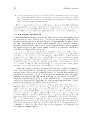 290 Debugging with gdb
• General notifications. Commands may have various side effects on the gdb or target
state beyond their official purpose. For example, a command may change the selected
thread. Although such changes can be included in command response, using notification
allows for more orthogonal frontend design.
There’s no guarantee that whenever an MI command reports an error, gdb or the target
are in any specific state, and especially, the state is not reverted to the state before the
MI command was processed. Therefore, whenever an MI command results in an error, we
recommend that the frontend refreshes all the information shown in the user interface.
27.3.1 Context management
In most cases when gdb accesses the target, this access is done in context of a specific thread
and frame (see Section 8.1 [Frames], page 77). Often, even when accessing global data, the
target requires that a thread be specified. The CLI interface maintains the selected thread
and frame, and supplies them to target on each command. This is convenient, because a
command line user would not want to specify that information explicitly on each command,
and because user interacts with gdb via a single terminal, so no confusion is possible as to
what thread and frame are the current ones.
In the case of MI, the concept of selected thread and frame is less useful. First, a
frontend can easily remember this information itself. Second, a graphical frontend can have
more than one window, each one used for debugging a different thread, and the frontend
might want to access additional threads for internal purposes. This increases the risk that
by relying on implicitly selected thread, the frontend may be operating on a wrong one.
Therefore, each MI command should explicitly specify which thread and frame to operate
on. To make it possible, each MI command accepts the ‘--thread’ and ‘--frame’ options,
the value to each is gdb identifier for thread and frame to operate on.
Usually, each top-level window in a frontend allows the user to select a thread and a
frame, and remembers the user selection for further operations. However, in some cases
gdb may suggest that the current thread be changed. For example, when stopping on a
breakpoint it is reasonable to switch to the thread where breakpoint is hit. For another
example, if the user issues the CLI ‘thread’ command via the frontend, it is desirable to
change the frontend’s selected thread to the one specified by user. gdb communicates the
suggestion to change current thread using the ‘=thread-selected’ notification. No such
notification is available for the selected frame at the moment.
Note that historically, MI shares the selected thread with CLI, so frontends used the
-thread-select to execute commands in the right context. However, getting this to work
right is cumbersome. The simplest way is for frontend to emit -thread-select command
before every command. This doubles the number of commands that need to be sent. The
alternative approach is to suppress -thread-select if the selected thread in gdb is sup-
posed to be identical to the thread the frontend wants to operate on. However, getting this
optimization right can be tricky. In particular, if the frontend sends several commands to
gdb, and one of the commands changes the selected thread, then the behaviour of sub-
sequent commands will change. So, a frontend should either wait for response from such
problematic commands, or explicitly add -thread-select for all subsequent commands.
No frontend is known to do this exactly right, so it is suggested to just always pass the
‘--thread’ and ‘--frame’ options.
 