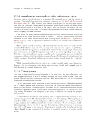 Chapter 27: The gdb/mi Interface 291
27.3.2 Asynchronous command execution and non-stop mode
On some targets, gdb is capable of processing MI commands even while the target is
running. This is called asynchronous command execution (see Section 5.4.3 [Background
Execution], page 68). The frontend may specify a preferrence for asynchronous execu-
tion using the -gdb-set target-async 1 command, which should be emitted before either
running the executable or attaching to the target. After the frontend has started the exe-
cutable or attached to the target, it can find if asynchronous execution is enabled using the
-list-target-features command.
Even if gdb can accept a command while target is running, many commands that access
the target do not work when the target is running. Therefore, asynchronous command
execution is most useful when combined with non-stop mode (see Section 5.4.2 [Non-Stop
Mode], page 67). Then, it is possible to examine the state of one thread, while other threads
are running.
When a given thread is running, MI commands that try to access the target in the
context of that thread may not work, or may work only on some targets. In particular,
commands that try to operate on thread’s stack will not work, on any target. Commands
that read memory, or modify breakpoints, may work or not work, depending on the target.
Note that even commands that operate on global state, such as print, set, and breakpoint
commands, still access the target in the context of a specific thread, so frontend should try
to find a stopped thread and perform the operation on that thread (using the ‘--thread’
option).
Which commands will work in the context of a running thread is highly target dependent.
However, the two commands -exec-interrupt, to stop a thread, and -thread-info, to
find the state of a thread, will always work.
27.3.3 Thread groups
gdb may be used to debug several processes at the same time. On some platfroms, gdb
may support debugging of several hardware systems, each one having several cores with
several different processes running on each core. This section describes the MI mechanism
to support such debugging scenarios.
The key observation is that regardless of the structure of the target, MI can have a global
list of threads, because most commands that accept the ‘--thread’ option do not need to
know what process that thread belongs to. Therefore, it is not necessary to introduce neither
additional ‘--process’ option, nor an notion of the current process in the MI interface. The
only strictly new feature that is required is the ability to find how the threads are grouped
into processes.
To allow the user to discover such grouping, and to support arbitrary hierarchy of ma-
chines/cores/processes, MI introduces the concept of a thread group. Thread group is a
collection of threads and other thread groups. A thread group always has a string identifier,
a type, and may have additional attributes specific to the type. A new command, -list-
thread-groups, returns the list of top-level thread groups, which correspond to processes
that gdb is debugging at the moment. By passing an identifier of a thread group to the
-list-thread-groups command, it is possible to obtain the members of specific thread
group.
 
