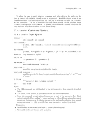 292 Debugging with gdb
To allow the user to easily discover processes, and other objects, he wishes to de-
bug, a concept of available thread group is introduced. Available thread group is an
thread group that gdb is not debugging, but that can be attached to, using the -target-
attach command. The list of available top-level thread groups can be obtained using
‘-list-thread-groups --available’. In general, the content of a thread group may be
only retrieved only after attaching to that thread group.
27.4 gdb/mi Command Syntax
27.4.1 gdb/mi Input Syntax
command 7→
cli-command | mi-command
cli-command 7→
[ token ] cli-command nl, where cli-command is any existing gdb CLI com-
mand.
mi-command 7→
[ token ] "-" operation ( " " option )* [ " --" ] ( " " parameter )* nl
token 7→ "any sequence of digits"
option 7→
"-" parameter [ " " parameter ]
parameter 7→
non-blank-sequence | c-string
operation 7→
any of the operations described in this chapter
non-blank-sequence 7→
anything, provided it doesn’t contain special characters such as "-", nl, """ and
of course " "
c-string 7→
""" seven-bit-iso-c-string-content """
nl 7→ CR | CR-LF
Notes:
• The CLI commands are still handled by the mi interpreter; their output is described
below.
• The token, when present, is passed back when the command finishes.
• Some mi commands accept optional arguments as part of the parameter list. Each
option is identified by a leading ‘-’ (dash) and may be followed by an optional argument
parameter. Options occur first in the parameter list and can be delimited from normal
parameters using ‘--’ (this is useful when some parameters begin with a dash).
Pragmatics:
• We want easy access to the existing CLI syntax (for debugging).
• We want it to be easy to spot a mi operation.
 