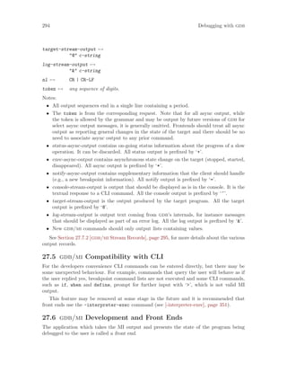 294 Debugging with gdb
target-stream-output 7→
"@" c-string
log-stream-output 7→
"&" c-string
nl 7→ CR | CR-LF
token 7→ any sequence of digits.
Notes:
• All output sequences end in a single line containing a period.
• The token is from the corresponding request. Note that for all async output, while
the token is allowed by the grammar and may be output by future versions of gdb for
select async output messages, it is generally omitted. Frontends should treat all async
output as reporting general changes in the state of the target and there should be no
need to associate async output to any prior command.
• status-async-output contains on-going status information about the progress of a slow
operation. It can be discarded. All status output is prefixed by ‘+’.
• exec-async-output contains asynchronous state change on the target (stopped, started,
disappeared). All async output is prefixed by ‘*’.
• notify-async-output contains supplementary information that the client should handle
(e.g., a new breakpoint information). All notify output is prefixed by ‘=’.
• console-stream-output is output that should be displayed as is in the console. It is the
textual response to a CLI command. All the console output is prefixed by ‘~’.
• target-stream-output is the output produced by the target program. All the target
output is prefixed by ‘@’.
• log-stream-output is output text coming from gdb’s internals, for instance messages
that should be displayed as part of an error log. All the log output is prefixed by ‘&’.
• New gdb/mi commands should only output lists containing values.
See Section 27.7.2 [gdb/mi Stream Records], page 295, for more details about the various
output records.
27.5 gdb/mi Compatibility with CLI
For the developers convenience CLI commands can be entered directly, but there may be
some unexpected behaviour. For example, commands that query the user will behave as if
the user replied yes, breakpoint command lists are not executed and some CLI commands,
such as if, when and define, prompt for further input with ‘>’, which is not valid MI
output.
This feature may be removed at some stage in the future and it is recommended that
front ends use the -interpreter-exec command (see [-interpreter-exec], page 351).
27.6 gdb/mi Development and Front Ends
The application which takes the MI output and presents the state of the program being
debugged to the user is called a front end.
 