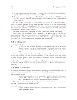 16 Debugging with gdb
6. Reads command files specified by the ‘-x’ option. See Section 23.1.3 [Command Files],
page 258, for more details about gdb command files.
7. Reads the command history recorded in the history file. See Section 22.3 [Command
History], page 245, for more details about the command history and the files where
gdb records it.
Init files use the same syntax as command files (see Section 23.1.3 [Command Files],
page 258) and are processed by gdb in the same way. The init file in your home directory
can set options (such as ‘set complaints’) that affect subsequent processing of command
line options and operands. Init files are not executed if you use the ‘-nx’ option (see
Section 2.1.2 [Choosing Modes], page 13).
To display the list of init files loaded by gdb at startup, you can use gdb --help.
The gdb init files are normally called ‘.gdbinit’. The DJGPP port of gdb uses the
name ‘gdb.ini’, due to the limitations of file names imposed by DOS filesystems. The
Windows ports of gdb use the standard name, but if they find a ‘gdb.ini’ file, they warn
you about that and suggest to rename the file to the standard name.
2.2 Quitting gdb
quit [expression]
q To exit gdb, use the quit command (abbreviated q), or type an end-of-file
character (usually Ctrl-d). If you do not supply expression, gdb will terminate
normally; otherwise it will terminate using the result of expression as the error
code.
An interrupt (often Ctrl-c) does not exit from gdb, but rather terminates the action
of any gdb command that is in progress and returns to gdb command level. It is safe to
type the interrupt character at any time because gdb does not allow it to take effect until
a time when it is safe.
If you have been using gdb to control an attached process or device, you can release
it with the detach command (see Section 4.7 [Debugging an Already-running Process],
page 31).
2.3 Shell Commands
If you need to execute occasional shell commands during your debugging session, there is
no need to leave or suspend gdb; you can just use the shell command.
shell command string
Invoke a standard shell to execute command string. If it exists, the environment
variable SHELL determines which shell to run. Otherwise gdb uses the default
shell (‘/bin/sh’ on Unix systems, ‘COMMAND.COM’ on MS-DOS, etc.).
The utility make is often needed in development environments. You do not have to use
the shell command for this purpose in gdb:
make make-args
Execute the make program with the specified arguments. This is equivalent to
‘shell make make-args’.
 