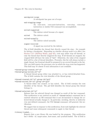 Chapter 27: The gdb/mi Interface 297
watchpoint-scope
A watchpoint has gone out of scope.
end-stepping-range
An -exec-next, -exec-next-instruction, -exec-step, -exec-step-
instruction or similar CLI command was accomplished.
exited-signalled
The inferior exited because of a signal.
exited The inferior exited.
exited-normally
The inferior exited normally.
signal-received
A signal was received by the inferior.
The id field identifies the thread that directly caused the stop – for example
by hitting a breakpoint. Depending on whether all-stop mode is in effect (see
Section 5.4.1 [All-Stop Mode], page 65), gdb may either stop all threads, or
only the thread that directly triggered the stop. If all threads are stopped, the
stopped field will have the value of "all". Otherwise, the value of the stopped
field will be a list of thread identifiers. Presently, this list will always include a
single thread, but frontend should be prepared to see several threads in the list.
The core field reports the processor core on which the stop event has happened.
This field may be absent if such information is not available.
=thread-group-created,id="id"
=thread-group-exited,id="id"
A thread thread group either was attached to, or has exited/detached from.
The id field contains the gdb identifier of the thread group.
=thread-created,id="id",group-id="gid"
=thread-exited,id="id",group-id="gid"
A thread either was created, or has exited. The id field contains the gdb
identifier of the thread. The gid field identifies the thread group this thread
belongs to.
=thread-selected,id="id"
Informs that the selected thread was changed as result of the last command.
This notification is not emitted as result of -thread-select command but is
emitted whenever an MI command that is not documented to change the se-
lected thread actually changes it. In particular, invoking, directly or indirectly
(via user-defined command), the CLI thread command, will generate this no-
tification.
We suggest that in response to this notification, front ends highlight the selected
thread and cause subsequent commands to apply to that thread.
=library-loaded,...
Reports that a new library file was loaded by the program. This notification
has 4 fields—id, target-name, host-name, and symbols-loaded. The id field is
 