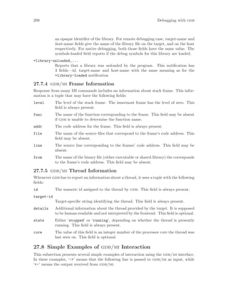 298 Debugging with gdb
an opaque identifier of the library. For remote debugging case, target-name and
host-name fields give the name of the library file on the target, and on the host
respectively. For native debugging, both those fields have the same value. The
symbols-loaded field reports if the debug symbols for this library are loaded.
=library-unloaded,...
Reports that a library was unloaded by the program. This notification has
3 fields—id, target-name and host-name with the same meaning as for the
=library-loaded notification
27.7.4 gdb/mi Frame Information
Response from many MI commands includes an information about stack frame. This infor-
mation is a tuple that may have the following fields:
level The level of the stack frame. The innermost frame has the level of zero. This
field is always present.
func The name of the function corresponding to the frame. This field may be absent
if gdb is unable to determine the function name.
addr The code address for the frame. This field is always present.
file The name of the source files that correspond to the frame’s code address. This
field may be absent.
line The source line corresponding to the frames’ code address. This field may be
absent.
from The name of the binary file (either executable or shared library) the corresponds
to the frame’s code address. This field may be absent.
27.7.5 gdb/mi Thread Information
Whenever gdb has to report an information about a thread, it uses a tuple with the following
fields:
id The numeric id assigned to the thread by gdb. This field is always present.
target-id
Target-specific string identifying the thread. This field is always present.
details Additional information about the thread provided by the target. It is supposed
to be human-readable and not interpreted by the frontend. This field is optional.
state Either ‘stopped’ or ‘running’, depending on whether the thread is presently
running. This field is always present.
core The value of this field is an integer number of the processor core the thread was
last seen on. This field is optional.
27.8 Simple Examples of gdb/mi Interaction
This subsection presents several simple examples of interaction using the gdb/mi interface.
In these examples, ‘->’ means that the following line is passed to gdb/mi as input, while
‘<-’ means the output received from gdb/mi.
 