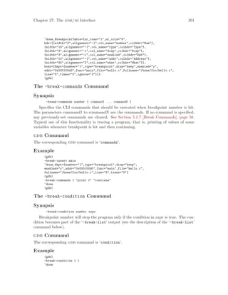 Chapter 27: The gdb/mi Interface 301
^done,BreakpointTable={nr_rows="1",nr_cols="6",
hdr=[{width="3",alignment="-1",col_name="number",colhdr="Num"},
{width="14",alignment="-1",col_name="type",colhdr="Type"},
{width="4",alignment="-1",col_name="disp",colhdr="Disp"},
{width="3",alignment="-1",col_name="enabled",colhdr="Enb"},
{width="10",alignment="-1",col_name="addr",colhdr="Address"},
{width="40",alignment="2",col_name="what",colhdr="What"}],
body=[bkpt={number="1",type="breakpoint",disp="keep",enabled="y",
addr="0x000100d0",func="main",file="hello.c",fullname="/home/foo/hello.c",
line="5",times="0",ignore="3"}]}
(gdb)
The -break-commands Command
Synopsis
-break-commands number [ command1 ... commandN ]
Specifies the CLI commands that should be executed when breakpoint number is hit.
The parameters command1 to commandN are the commands. If no command is specified,
any previously-set commands are cleared. See Section 5.1.7 [Break Commands], page 58.
Typical use of this functionality is tracing a program, that is, printing of values of some
variables whenever breakpoint is hit and then continuing.
gdb Command
The corresponding gdb command is ‘commands’.
Example
(gdb)
-break-insert main
^done,bkpt={number="1",type="breakpoint",disp="keep",
enabled="y",addr="0x000100d0",func="main",file="hello.c",
fullname="/home/foo/hello.c",line="5",times="0"}
(gdb)
-break-commands 1 "print v" "continue"
^done
(gdb)
The -break-condition Command
Synopsis
-break-condition number expr
Breakpoint number will stop the program only if the condition in expr is true. The con-
dition becomes part of the ‘-break-list’ output (see the description of the ‘-break-list’
command below).
gdb Command
The corresponding gdb command is ‘condition’.
Example
(gdb)
-break-condition 1 1
^done
 