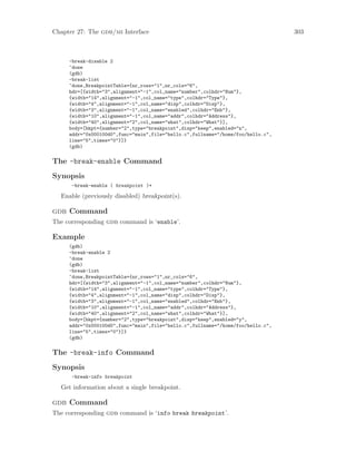 Chapter 27: The gdb/mi Interface 303
-break-disable 2
^done
(gdb)
-break-list
^done,BreakpointTable={nr_rows="1",nr_cols="6",
hdr=[{width="3",alignment="-1",col_name="number",colhdr="Num"},
{width="14",alignment="-1",col_name="type",colhdr="Type"},
{width="4",alignment="-1",col_name="disp",colhdr="Disp"},
{width="3",alignment="-1",col_name="enabled",colhdr="Enb"},
{width="10",alignment="-1",col_name="addr",colhdr="Address"},
{width="40",alignment="2",col_name="what",colhdr="What"}],
body=[bkpt={number="2",type="breakpoint",disp="keep",enabled="n",
addr="0x000100d0",func="main",file="hello.c",fullname="/home/foo/hello.c",
line="5",times="0"}]}
(gdb)
The -break-enable Command
Synopsis
-break-enable ( breakpoint )+
Enable (previously disabled) breakpoint(s).
gdb Command
The corresponding gdb command is ‘enable’.
Example
(gdb)
-break-enable 2
^done
(gdb)
-break-list
^done,BreakpointTable={nr_rows="1",nr_cols="6",
hdr=[{width="3",alignment="-1",col_name="number",colhdr="Num"},
{width="14",alignment="-1",col_name="type",colhdr="Type"},
{width="4",alignment="-1",col_name="disp",colhdr="Disp"},
{width="3",alignment="-1",col_name="enabled",colhdr="Enb"},
{width="10",alignment="-1",col_name="addr",colhdr="Address"},
{width="40",alignment="2",col_name="what",colhdr="What"}],
body=[bkpt={number="2",type="breakpoint",disp="keep",enabled="y",
addr="0x000100d0",func="main",file="hello.c",fullname="/home/foo/hello.c",
line="5",times="0"}]}
(gdb)
The -break-info Command
Synopsis
-break-info breakpoint
Get information about a single breakpoint.
gdb Command
The corresponding gdb command is ‘info break breakpoint’.
 