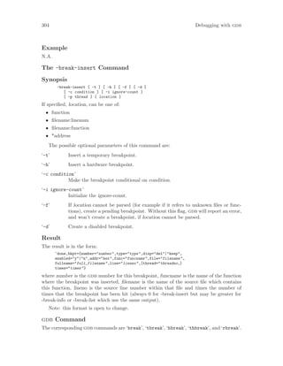 304 Debugging with gdb
Example
N.A.
The -break-insert Command
Synopsis
-break-insert [ -t ] [ -h ] [ -f ] [ -d ]
[ -c condition ] [ -i ignore-count ]
[ -p thread ] [ location ]
If specified, location, can be one of:
• function
• filename:linenum
• filename:function
• *address
The possible optional parameters of this command are:
‘-t’ Insert a temporary breakpoint.
‘-h’ Insert a hardware breakpoint.
‘-c condition’
Make the breakpoint conditional on condition.
‘-i ignore-count’
Initialize the ignore-count.
‘-f’ If location cannot be parsed (for example if it refers to unknown files or func-
tions), create a pending breakpoint. Without this flag, gdb will report an error,
and won’t create a breakpoint, if location cannot be parsed.
‘-d’ Create a disabled breakpoint.
Result
The result is in the form:
^done,bkpt={number="number",type="type",disp="del"|"keep",
enabled="y"|"n",addr="hex",func="funcname",file="filename",
fullname="full_filename",line="lineno",[thread="threadno,]
times="times"}
where number is the gdb number for this breakpoint, funcname is the name of the function
where the breakpoint was inserted, filename is the name of the source file which contains
this function, lineno is the source line number within that file and times the number of
times that the breakpoint has been hit (always 0 for -break-insert but may be greater for
-break-info or -break-list which use the same output).
Note: this format is open to change.
gdb Command
The corresponding gdb commands are ‘break’, ‘tbreak’, ‘hbreak’, ‘thbreak’, and ‘rbreak’.
 
