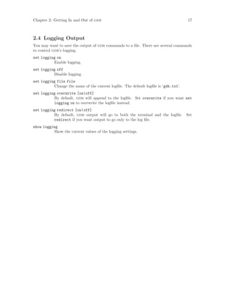 Chapter 2: Getting In and Out of gdb 17
2.4 Logging Output
You may want to save the output of gdb commands to a file. There are several commands
to control gdb’s logging.
set logging on
Enable logging.
set logging off
Disable logging.
set logging file file
Change the name of the current logfile. The default logfile is ‘gdb.txt’.
set logging overwrite [on|off]
By default, gdb will append to the logfile. Set overwrite if you want set
logging on to overwrite the logfile instead.
set logging redirect [on|off]
By default, gdb output will go to both the terminal and the logfile. Set
redirect if you want output to go only to the log file.
show logging
Show the current values of the logging settings.
 