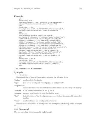 Chapter 27: The gdb/mi Interface 305
Example
(gdb)
-break-insert main
^done,bkpt={number="1",addr="0x0001072c",file="recursive2.c",
fullname="/home/foo/recursive2.c,line="4",times="0"}
(gdb)
-break-insert -t foo
^done,bkpt={number="2",addr="0x00010774",file="recursive2.c",
fullname="/home/foo/recursive2.c,line="11",times="0"}
(gdb)
-break-list
^done,BreakpointTable={nr_rows="2",nr_cols="6",
hdr=[{width="3",alignment="-1",col_name="number",colhdr="Num"},
{width="14",alignment="-1",col_name="type",colhdr="Type"},
{width="4",alignment="-1",col_name="disp",colhdr="Disp"},
{width="3",alignment="-1",col_name="enabled",colhdr="Enb"},
{width="10",alignment="-1",col_name="addr",colhdr="Address"},
{width="40",alignment="2",col_name="what",colhdr="What"}],
body=[bkpt={number="1",type="breakpoint",disp="keep",enabled="y",
addr="0x0001072c", func="main",file="recursive2.c",
fullname="/home/foo/recursive2.c,"line="4",times="0"},
bkpt={number="2",type="breakpoint",disp="del",enabled="y",
addr="0x00010774",func="foo",file="recursive2.c",
fullname="/home/foo/recursive2.c",line="11",times="0"}]}
(gdb)
-break-insert -r foo.*
~int foo(int, int);
^done,bkpt={number="3",addr="0x00010774",file="recursive2.c,
"fullname="/home/foo/recursive2.c",line="11",times="0"}
(gdb)
The -break-list Command
Synopsis
-break-list
Displays the list of inserted breakpoints, showing the following fields:
‘Number’ number of the breakpoint
‘Type’ type of the breakpoint: ‘breakpoint’ or ‘watchpoint’
‘Disposition’
should the breakpoint be deleted or disabled when it is hit: ‘keep’ or ‘nokeep’
‘Enabled’ is the breakpoint enabled or no: ‘y’ or ‘n’
‘Address’ memory location at which the breakpoint is set
‘What’ logical location of the breakpoint, expressed by function name, file name, line
number
‘Times’ number of times the breakpoint has been hit
If there are no breakpoints or watchpoints, the BreakpointTable body field is an empty
list.
gdb Command
The corresponding gdb command is ‘info break’.
 