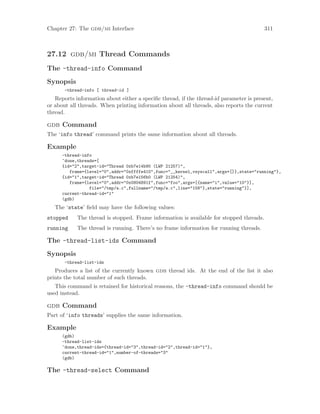 Chapter 27: The gdb/mi Interface 311
27.12 gdb/mi Thread Commands
The -thread-info Command
Synopsis
-thread-info [ thread-id ]
Reports information about either a specific thread, if the thread-id parameter is present,
or about all threads. When printing information about all threads, also reports the current
thread.
gdb Command
The ‘info thread’ command prints the same information about all threads.
Example
-thread-info
^done,threads=[
{id="2",target-id="Thread 0xb7e14b90 (LWP 21257)",
frame={level="0",addr="0xffffe410",func="__kernel_vsyscall",args=[]},state="running"},
{id="1",target-id="Thread 0xb7e156b0 (LWP 21254)",
frame={level="0",addr="0x0804891f",func="foo",args=[{name="i",value="10"}],
file="/tmp/a.c",fullname="/tmp/a.c",line="158"},state="running"}],
current-thread-id="1"
(gdb)
The ‘state’ field may have the following values:
stopped The thread is stopped. Frame information is available for stopped threads.
running The thread is running. There’s no frame information for running threads.
The -thread-list-ids Command
Synopsis
-thread-list-ids
Produces a list of the currently known gdb thread ids. At the end of the list it also
prints the total number of such threads.
This command is retained for historical reasons, the -thread-info command should be
used instead.
gdb Command
Part of ‘info threads’ supplies the same information.
Example
(gdb)
-thread-list-ids
^done,thread-ids={thread-id="3",thread-id="2",thread-id="1"},
current-thread-id="1",number-of-threads="3"
(gdb)
The -thread-select Command
 