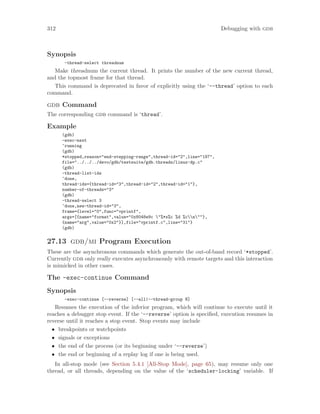 312 Debugging with gdb
Synopsis
-thread-select threadnum
Make threadnum the current thread. It prints the number of the new current thread,
and the topmost frame for that thread.
This command is deprecated in favor of explicitly using the ‘--thread’ option to each
command.
gdb Command
The corresponding gdb command is ‘thread’.
Example
(gdb)
-exec-next
^running
(gdb)
*stopped,reason="end-stepping-range",thread-id="2",line="187",
file="../../../devo/gdb/testsuite/gdb.threads/linux-dp.c"
(gdb)
-thread-list-ids
^done,
thread-ids={thread-id="3",thread-id="2",thread-id="1"},
number-of-threads="3"
(gdb)
-thread-select 3
^done,new-thread-id="3",
frame={level="0",func="vprintf",
args=[{name="format",value="0x8048e9c "%*s%c %d %cn""},
{name="arg",value="0x2"}],file="vprintf.c",line="31"}
(gdb)
27.13 gdb/mi Program Execution
These are the asynchronous commands which generate the out-of-band record ‘*stopped’.
Currently gdb only really executes asynchronously with remote targets and this interaction
is mimicked in other cases.
The -exec-continue Command
Synopsis
-exec-continue [--reverse] [--all|--thread-group N]
Resumes the execution of the inferior program, which will continue to execute until it
reaches a debugger stop event. If the ‘--reverse’ option is specified, execution resumes in
reverse until it reaches a stop event. Stop events may include
• breakpoints or watchpoints
• signals or exceptions
• the end of the process (or its beginning under ‘--reverse’)
• the end or beginning of a replay log if one is being used.
In all-stop mode (see Section 5.4.1 [All-Stop Mode], page 65), may resume only one
thread, or all threads, depending on the value of the ‘scheduler-locking’ variable. If
 